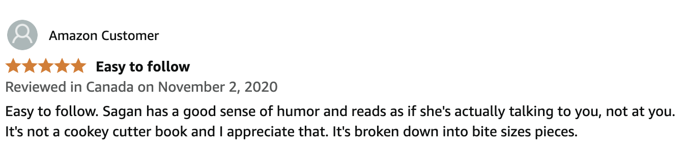 begin your biz book Amazon review: 5 stars "Easy to follow. Sagan has a good sense of humor and reads as if she's actually talking to you, not at you. It's not a cookie cutter book and I appreciate that. It's broken down into bite size pieces."